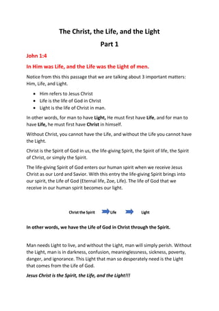 The Christ, the Life, and the Light
Part 1
John 1:4
In Him was Life, and the Life was the Light of men.
Notice from this this passage that we are talking about 3 important matters:
Him, Life, and Light.
 Him refers to Jesus Christ
 Life is the life of God in Christ
 Light is the life of Christ in man.
In other words, for man to have Light, He must first have Life, and for man to
have Life, he must first have Christ in himself.
Without Christ, you cannot have the Life, and without the Life you cannot have
the Light.
Christ is the Spirit of God in us, the life-giving Spirit, the Spirit of life, the Spirit
of Christ, or simply the Spirit.
The life-giving Spirit of God enters our human spirit when we receive Jesus
Christ as our Lord and Savior. With this entry the life-giving Spirit brings into
our spirit, the Life of God (Eternal life, Zoe, Life). The life of God that we
receive in our human spirit becomes our light.
In other words, we have the Life of God in Christ through the Spirit.
Man needs Light to live, and without the Light, man will simply perish. Without
the Light, man is in darkness, confusion, meaninglessness, sickness, poverty,
danger, and ignorance. This Light that man so desperately need is the Light
that comes from the Life of God.
Jesus Christ is the Spirit, the Life, and the Light!!!
 