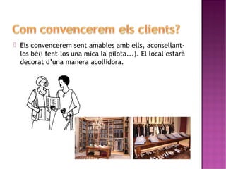  Els convencerem sent amables amb ells, aconsellant-los 
bé(i fent-los una mica la pilota...). El local estarà 
decorat d’una manera acollidora. 
 