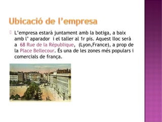  L’empresa estarà juntament amb la botiga, a baix 
amb l’ aparador i el taller al 1r pis. Aquest lloc serà 
a 68 Rue de la République, (Lyon,France), a prop de 
la Place Bellecour. És una de les zones més populars i 
comercials de frança. 
 