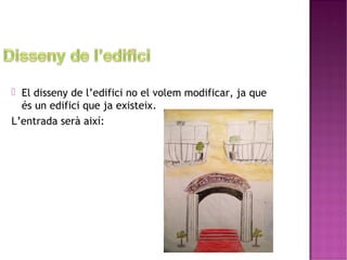  El disseny de l’edifici no el volem modificar, ja que 
és un edifici que ja existeix. 
L’entrada serà així: 
 