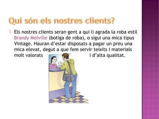  Els nostres clients seran gent a qui li agrada la roba estil 
Brandy Melville (botiga de roba), o sigui una mica tipus 
Vintage. Hauran d’estar disposats a pagar un preu una 
mica elevat, degut a que fem servir teixits i materials 
molt valorats i d’alta qualitat. 
 