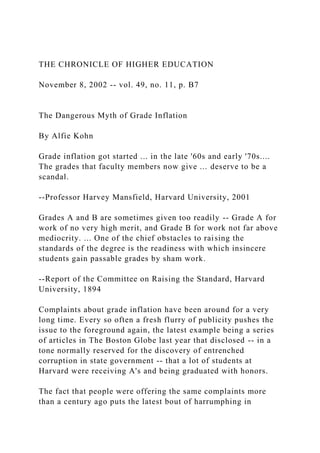 THE CHRONICLE OF HIGHER EDUCATION
November 8, 2002 -- vol. 49, no. 11, p. B7
The Dangerous Myth of Grade Inflation
By Alfie Kohn
Grade inflation got started ... in the late '60s and early '70s....
The grades that faculty members now give ... deserve to be a
scandal.
--Professor Harvey Mansfield, Harvard University, 2001
Grades A and B are sometimes given too readily -- Grade A for
work of no very high merit, and Grade B for work not far above
mediocrity. ... One of the chief obstacles to raising the
standards of the degree is the readiness with which insincere
students gain passable grades by sham work.
--Report of the Committee on Raising the Standard, Harvard
University, 1894
Complaints about grade inflation have been around for a very
long time. Every so often a fresh flurry of publicity pushes the
issue to the foreground again, the latest example being a series
of articles in The Boston Globe last year that disclosed -- in a
tone normally reserved for the discovery of entrenched
corruption in state government -- that a lot of students at
Harvard were receiving A's and being graduated with honors.
The fact that people were offering the same complaints more
than a century ago puts the latest bout of harrumphing in
 