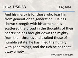 Luke 1:50-53
And his mercy is for those who fear him
from generation to generation. He has
shown strength with his arm; he has
scattered the proud in the thoughts of their
hearts; he has brought down the mighty
from their thrones and exalted those of
humble estate; he has filled the hungry
with good things, and the rich he has sent
away empty.
www.networkbible.org
ESV, 2016
 