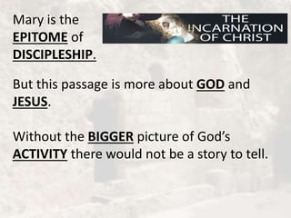 Mary is the
EPITOME of
DISCIPLESHIP.
But this passage is more about GOD and
JESUS.
Without the BIGGER picture of God’s
ACTIVITY there would not be a story to tell.
 
