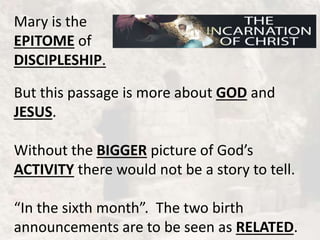 Mary is the
EPITOME of
DISCIPLESHIP.
But this passage is more about GOD and
JESUS.
Without the BIGGER picture of God’s
ACTIVITY there would not be a story to tell.
“In the sixth month”. The two birth
announcements are to be seen as RELATED.
 