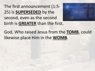 The first announcement (1:5-
25) is SUPERSEDED by the
second, even as the second
birth is GREATER than the first.
God, Who raised Jesus from the TOMB, could
likewise place Him in the WOMB.
 