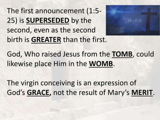 The first announcement (1:5-
25) is SUPERSEDED by the
second, even as the second
birth is GREATER than the first.
God, Who raised Jesus from the TOMB, could
likewise place Him in the WOMB.
The virgin conceiving is an expression of
God’s GRACE, not the result of Mary’s MERIT.
 