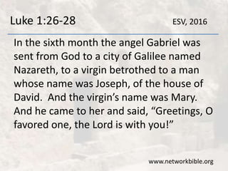 Luke 1:26-28
In the sixth month the angel Gabriel was
sent from God to a city of Galilee named
Nazareth, to a virgin betrothed to a man
whose name was Joseph, of the house of
David. And the virgin’s name was Mary.
And he came to her and said, “Greetings, O
favored one, the Lord is with you!”
www.networkbible.org
ESV, 2016
 