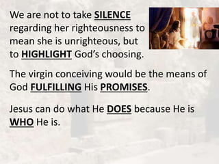 We are not to take SILENCE
regarding her righteousness to
mean she is unrighteous, but
to HIGHLIGHT God’s choosing.
The virgin conceiving would be the means of
God FULFILLING His PROMISES.
Jesus can do what He DOES because He is
WHO He is.
 