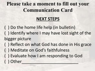 Please take a moment to fill out your
Communication Card
NEXT STEPS
( ) Do the home life help (in bulletin)
( ) Identify where I may have lost sight of the
bigger picture
( ) Reflect on what God has done in His grace
( ) Meditate on God’s faithfulness
( ) Evaluate how I am responding to God
( ) Other________________________
 