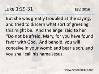 Luke 1:29-31
But she was greatly troubled at the saying,
and tried to discern what sort of greeting
this might be. And the angel said to her,
“Do not be afraid, Mary, for you have found
favor with God. And behold, you will
conceive in your womb and bear a son, and
you shall call his name Jesus.
www.networkbible.org
ESV, 2016
 