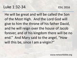 Luke 1:32-34
He will be great and will be called the Son
of the Most High. And the Lord God will
give to him the throne of his father David,
and he will reign over the house of Jacob
forever, and of his kingdom there will be no
end.” And Mary said to the angel, “How
will this be, since I am a virgin?”
www.networkbible.org
ESV, 2016
 