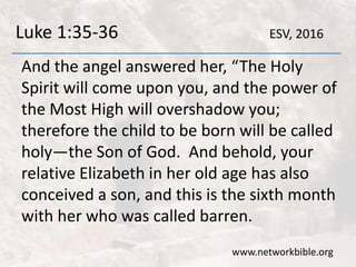 Luke 1:35-36
And the angel answered her, “The Holy
Spirit will come upon you, and the power of
the Most High will overshadow you;
therefore the child to be born will be called
holy—the Son of God. And behold, your
relative Elizabeth in her old age has also
conceived a son, and this is the sixth month
with her who was called barren.
www.networkbible.org
ESV, 2016
 