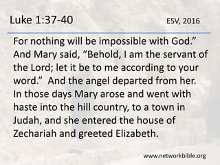 Luke 1:37-40
For nothing will be impossible with God.”
And Mary said, “Behold, I am the servant of
the Lord; let it be to me according to your
word.” And the angel departed from her.
In those days Mary arose and went with
haste into the hill country, to a town in
Judah, and she entered the house of
Zechariah and greeted Elizabeth.
www.networkbible.org
ESV, 2016
 