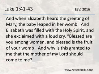Luke 1:41-43
And when Elizabeth heard the greeting of
Mary, the baby leaped in her womb. And
Elizabeth was filled with the Holy Spirit, and
she exclaimed with a loud cry, “Blessed are
you among women, and blessed is the fruit
of your womb! And why is this granted to
me that the mother of my Lord should
come to me?
www.networkbible.org
ESV, 2016
 