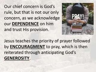 Our chief concern is God’s
rule, but that is not our only
concern, as we acknowledge
our DEPENDENCE on him
and trust His provision.
Jesus teaches the priority of prayer followed
by ENCOURAGMENT to pray, which is then
reiterated through anticipating God’s
GENEROSITY.
 