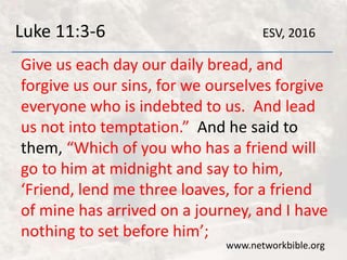 Luke 11:3-6
Give us each day our daily bread, and
forgive us our sins, for we ourselves forgive
everyone who is indebted to us. And lead
us not into temptation.” And he said to
them, “Which of you who has a friend will
go to him at midnight and say to him,
‘Friend, lend me three loaves, for a friend
of mine has arrived on a journey, and I have
nothing to set before him’;
www.networkbible.org
ESV, 2016
 