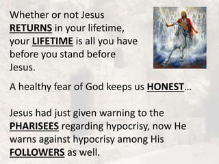Whether or not Jesus
RETURNS in your lifetime,
your LIFETIME is all you have
before you stand before
Jesus.
A healthy fear of God keeps us HONEST…
Jesus had just given warning to the
PHARISEES regarding hypocrisy, now He
warns against hypocrisy among His
FOLLOWERS as well.
 