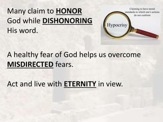 Many claim to HONOR
God while DISHONORING
His word.
A healthy fear of God helps us overcome
MISDIRECTED fears.
Act and live with ETERNITY in view.
 