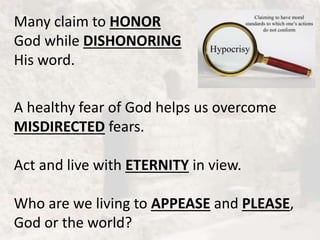 Many claim to HONOR
God while DISHONORING
His word.
A healthy fear of God helps us overcome
MISDIRECTED fears.
Act and live with ETERNITY in view.
Who are we living to APPEASE and PLEASE,
God or the world?
 