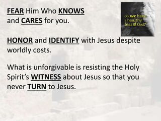 FEAR Him Who KNOWS
and CARES for you.
HONOR and IDENTIFY with Jesus despite
worldly costs.
What is unforgivable is resisting the Holy
Spirit’s WITNESS about Jesus so that you
never TURN to Jesus.
 