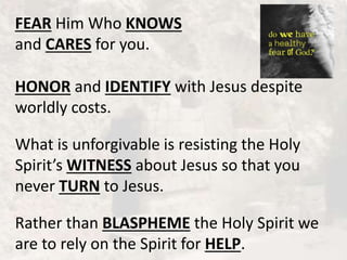 FEAR Him Who KNOWS
and CARES for you.
HONOR and IDENTIFY with Jesus despite
worldly costs.
What is unforgivable is resisting the Holy
Spirit’s WITNESS about Jesus so that you
never TURN to Jesus.
Rather than BLASPHEME the Holy Spirit we
are to rely on the Spirit for HELP.
 