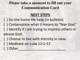 Please take a moment to fill out your
Communication Card
NEXT STEPS
( ) Do the home life help (in bulletin)
( ) Contemplate what it means to “fear God.”
( ) Identify if I am trying to impress others or
please God.
( ) Choose to live with eternity in view.
( ) Meditate on Luke 12:1-12
( ) Other________________________
 