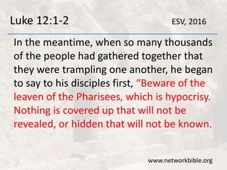 Luke 12:1-2
In the meantime, when so many thousands
of the people had gathered together that
they were trampling one another, he began
to say to his disciples first, “Beware of the
leaven of the Pharisees, which is hypocrisy.
Nothing is covered up that will not be
revealed, or hidden that will not be known.
www.networkbible.org
ESV, 2016
 