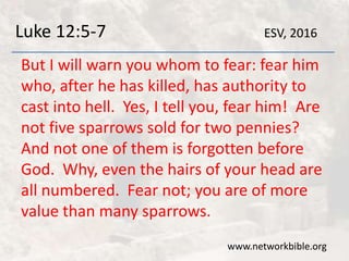 Luke 12:5-7
But I will warn you whom to fear: fear him
who, after he has killed, has authority to
cast into hell. Yes, I tell you, fear him! Are
not five sparrows sold for two pennies?
And not one of them is forgotten before
God. Why, even the hairs of your head are
all numbered. Fear not; you are of more
value than many sparrows.
www.networkbible.org
ESV, 2016
 