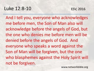 Luke 12:8-10
And I tell you, everyone who acknowledges
me before men, the Son of Man also will
acknowledge before the angels of God, but
the one who denies me before men will be
denied before the angels of God. And
everyone who speaks a word against the
Son of Man will be forgiven, but the one
who blasphemes against the Holy Spirit will
not be forgiven.
www.networkbible.org
ESV, 2016
 