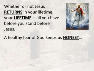 Whether or not Jesus
RETURNS in your lifetime,
your LIFETIME is all you have
before you stand before
Jesus.
A healthy fear of God keeps us HONEST…
 