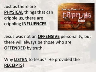 Just as there are
PHYSICAL things that can
cripple us, there are
crippling INFLUENCES.
Jesus was not an OFFENSIVE personality, but
there will always be those who are
OFFENDED by truth.
Why LISTEN to Jesus? He provided the
RECEIPTS!
 