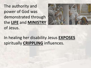 The authority and
power of God was
demonstrated through
the LIFE and MINISTRY
of Jesus.
In healing her disability Jesus EXPOSES
spiritually CRIPPLING influences.
 