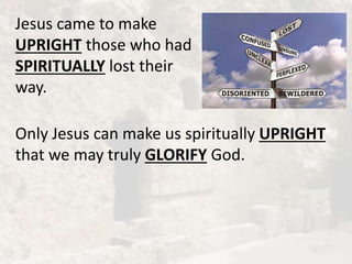 Jesus came to make
UPRIGHT those who had
SPIRITUALLY lost their
way.
Only Jesus can make us spiritually UPRIGHT
that we may truly GLORIFY God.
 