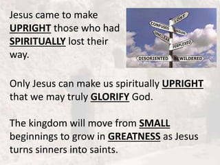 Jesus came to make
UPRIGHT those who had
SPIRITUALLY lost their
way.
Only Jesus can make us spiritually UPRIGHT
that we may truly GLORIFY God.
The kingdom will move from SMALL
beginnings to grow in GREATNESS as Jesus
turns sinners into saints.
 