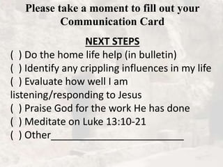 Please take a moment to fill out your
Communication Card
NEXT STEPS
( ) Do the home life help (in bulletin)
( ) Identify any crippling influences in my life
( ) Evaluate how well I am
listening/responding to Jesus
( ) Praise God for the work He has done
( ) Meditate on Luke 13:10-21
( ) Other________________________
 