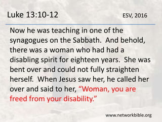 Luke 13:10-12
Now he was teaching in one of the
synagogues on the Sabbath. And behold,
there was a woman who had had a
disabling spirit for eighteen years. She was
bent over and could not fully straighten
herself. When Jesus saw her, he called her
over and said to her, “Woman, you are
freed from your disability.”
www.networkbible.org
ESV, 2016
 