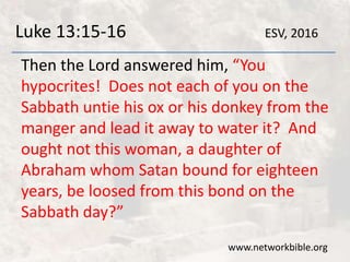 Luke 13:15-16
Then the Lord answered him, “You
hypocrites! Does not each of you on the
Sabbath untie his ox or his donkey from the
manger and lead it away to water it? And
ought not this woman, a daughter of
Abraham whom Satan bound for eighteen
years, be loosed from this bond on the
Sabbath day?”
www.networkbible.org
ESV, 2016
 