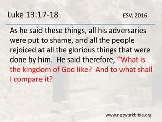 Luke 13:17-18
As he said these things, all his adversaries
were put to shame, and all the people
rejoiced at all the glorious things that were
done by him. He said therefore, “What is
the kingdom of God like? And to what shall
I compare it?
www.networkbible.org
ESV, 2016
 