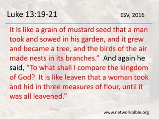 Luke 13:19-21
It is like a grain of mustard seed that a man
took and sowed in his garden, and it grew
and became a tree, and the birds of the air
made nests in its branches.” And again he
said, “To what shall I compare the kingdom
of God? It is like leaven that a woman took
and hid in three measures of flour, until it
was all leavened.”
www.networkbible.org
ESV, 2016
 