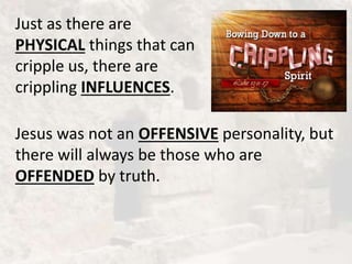 Just as there are
PHYSICAL things that can
cripple us, there are
crippling INFLUENCES.
Jesus was not an OFFENSIVE personality, but
there will always be those who are
OFFENDED by truth.
 