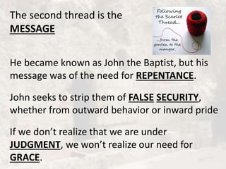 The second thread is the
MESSAGE
He became known as John the Baptist, but his
message was of the need for REPENTANCE.
John seeks to strip them of FALSE SECURITY,
whether from outward behavior or inward pride
If we don’t realize that we are under
JUDGMENT, we won’t realize our need for
GRACE.
 