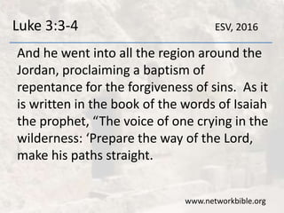 Luke 3:3-4
And he went into all the region around the
Jordan, proclaiming a baptism of
repentance for the forgiveness of sins. As it
is written in the book of the words of Isaiah
the prophet, “The voice of one crying in the
wilderness: ‘Prepare the way of the Lord,
make his paths straight.
www.networkbible.org
ESV, 2016
 