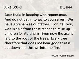 Luke 3:8-9
Bear fruits in keeping with repentance.
And do not begin to say to yourselves, ‘We
have Abraham as our father.’ For I tell you,
God is able from these stones to raise up
children for Abraham. Even now the axe is
laid to the root of the trees. Every tree
therefore that does not bear good fruit is
cut down and thrown into the fire.”
www.networkbible.org
ESV, 2016
 
