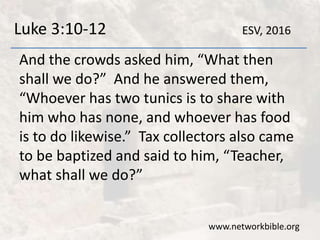 Luke 3:10-12
And the crowds asked him, “What then
shall we do?” And he answered them,
“Whoever has two tunics is to share with
him who has none, and whoever has food
is to do likewise.” Tax collectors also came
to be baptized and said to him, “Teacher,
what shall we do?”
www.networkbible.org
ESV, 2016
 