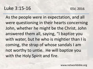 Luke 3:15-16
As the people were in expectation, and all
were questioning in their hearts concerning
John, whether he might be the Christ, John
answered them all, saying, “I baptize you
with water, but he who is mightier than I is
coming, the strap of whose sandals I am
not worthy to untie. He will baptize you
with the Holy Spirit and fire.
www.networkbible.org
ESV, 2016
 