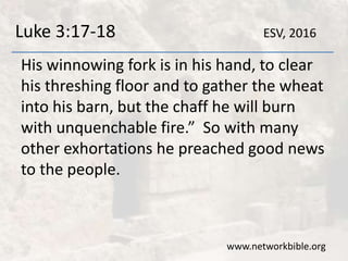Luke 3:17-18
His winnowing fork is in his hand, to clear
his threshing floor and to gather the wheat
into his barn, but the chaff he will burn
with unquenchable fire.” So with many
other exhortations he preached good news
to the people.
www.networkbible.org
ESV, 2016
 