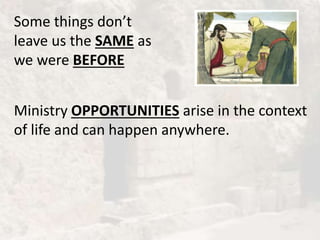 Some things don’t
leave us the SAME as
we were BEFORE
Ministry OPPORTUNITIES arise in the context
of life and can happen anywhere.
 