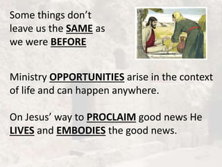 Some things don’t
leave us the SAME as
we were BEFORE
Ministry OPPORTUNITIES arise in the context
of life and can happen anywhere.
On Jesus’ way to PROCLAIM good news He
LIVES and EMBODIES the good news.
 