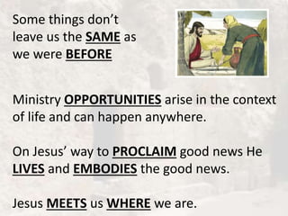 Some things don’t
leave us the SAME as
we were BEFORE
Ministry OPPORTUNITIES arise in the context
of life and can happen anywhere.
On Jesus’ way to PROCLAIM good news He
LIVES and EMBODIES the good news.
Jesus MEETS us WHERE we are.
 